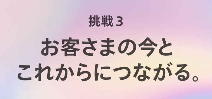 挑戦3. お客さまの今とこれからにつながる。
